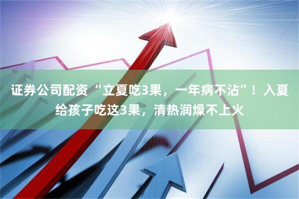 证券公司配资 “立夏吃3果，一年病不沾”！入夏给孩子吃这3果，清热润燥不上火