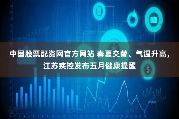 中国股票配资网官方网站 春夏交替、气温升高，江苏疾控发布五月健康提醒