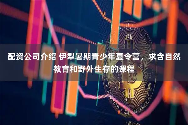 配资公司介绍 伊犁暑期青少年夏令营，求含自然教育和野外生存的课程