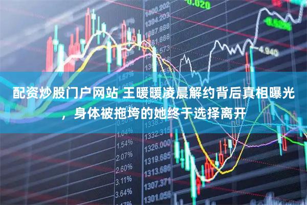 配资炒股门户网站 王暖暖凌晨解约背后真相曝光，身体被拖垮的她终于选择离开