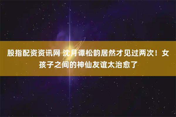 股指配资资讯网 沈月谭松韵居然才见过两次！女孩子之间的神仙友谊太治愈了