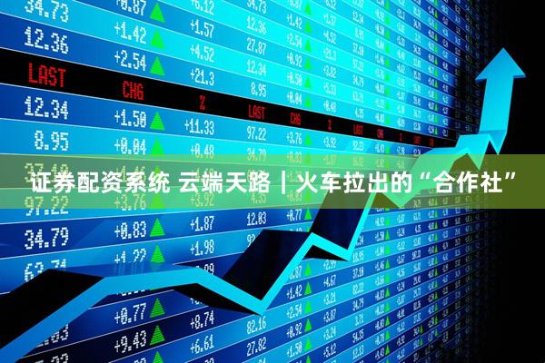 证券配资系统 云端天路｜火车拉出的“合作社”