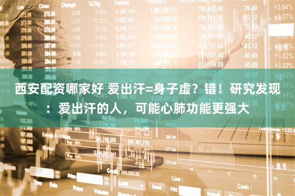 西安配资哪家好 爱出汗=身子虚？错！研究发现：爱出汗的人，可能心肺功能更强大