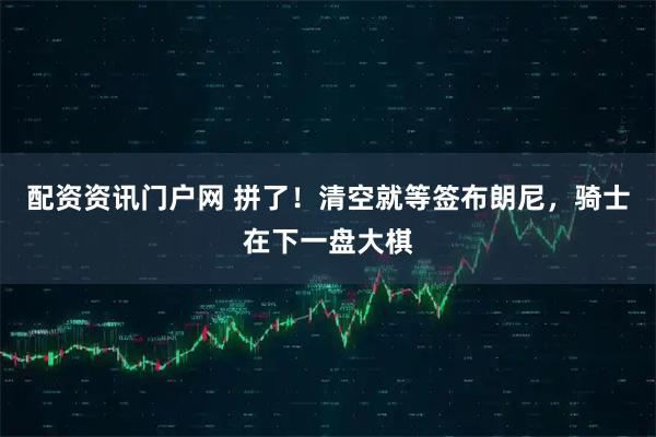 配资资讯门户网 拼了！清空就等签布朗尼，骑士在下一盘大棋