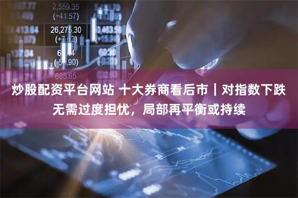 炒股配资平台网站 十大券商看后市｜对指数下跌无需过度担忧，局部再平衡或持续