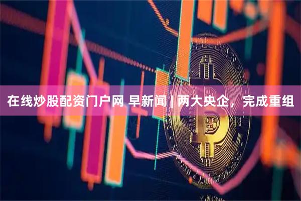 在线炒股配资门户网 早新闻 | 两大央企，完成重组
