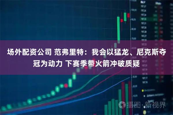 场外配资公司 范弗里特：我会以猛龙、尼克斯夺冠为动力 下赛季带火箭冲破质疑