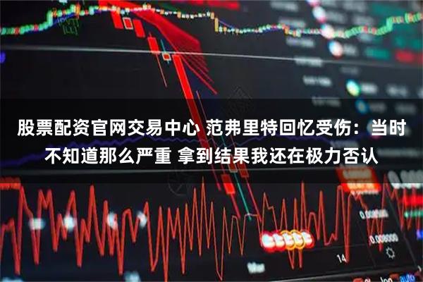 股票配资官网交易中心 范弗里特回忆受伤：当时不知道那么严重 拿到结果我还在极力否认