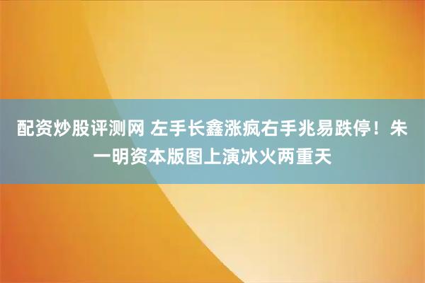 配资炒股评测网 左手长鑫涨疯右手兆易跌停！朱一明资本版图上演冰火两重天