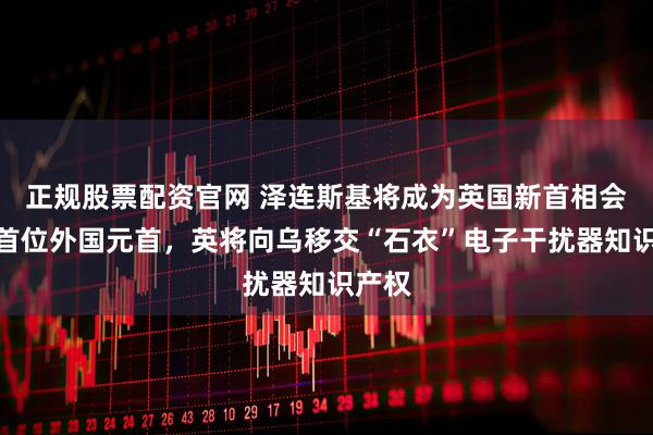 正规股票配资官网 泽连斯基将成为英国新首相会见的首位外国元首，英将向乌移交“石衣”电子干扰器知识产权