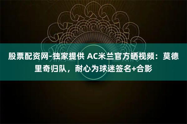 股票配资网-独家提供 AC米兰官方晒视频：莫德里奇归队，耐心为球迷签名+合影