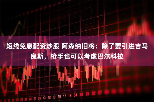 短线免息配资炒股 阿森纳旧将：除了要引进吉马良斯，枪手也可以考虑巴尔科拉