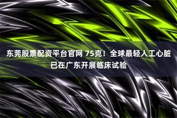 东莞股票配资平台官网 75克！全球最轻人工心脏已在广东开展临床试验