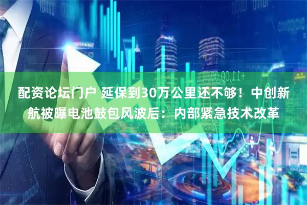 配资论坛门户 延保到30万公里还不够！中创新航被曝电池鼓包风波后：内部紧急技术改革