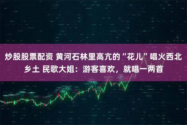 炒股股票配资 黄河石林里高亢的“花儿”唱火西北乡土 民歌大姐：游客喜欢，就唱一两首