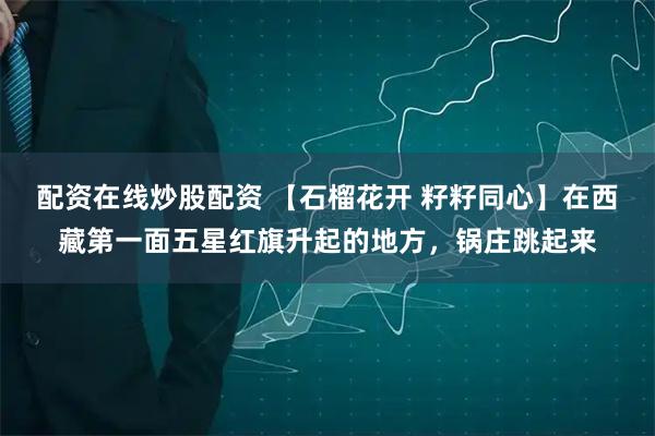 配资在线炒股配资 【石榴花开 籽籽同心】在西藏第一面五星红旗升起的地方，锅庄跳起来