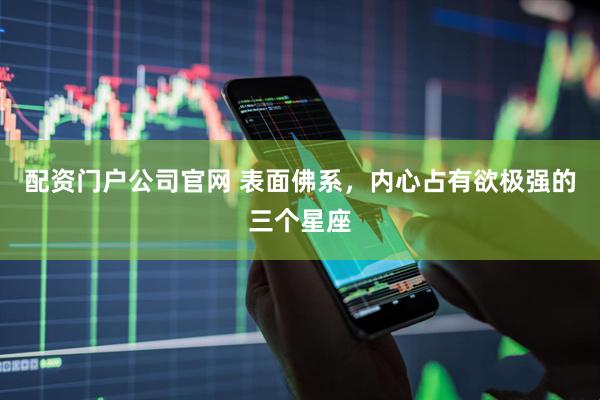 配资门户公司官网 表面佛系，内心占有欲极强的三个星座